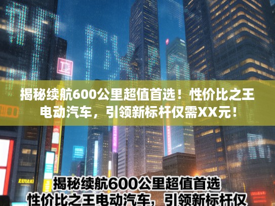 揭秘续航600公里超值首选!性价比之王电动汽车,引领新标杆仅需XX元! 揭秘续航600公里超值首选!性价比之王电动汽车,引领新标杆仅需XX元!