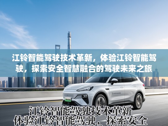 江铃智能驾驶技术革新,体验江铃智能驾驶,探索安全智慧融合的驾驶未来之旅 江铃智能驾驶技术革新,体验江铃智能驾驶,探索安全智慧融合的驾驶未来之旅