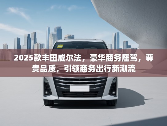 2025款丰田威尔法,豪华商务座驾,尊贵品质,引领商务出行新潮流 2025款丰田威尔法,豪华商务座驾,尊贵品质,引领商务出行新潮流