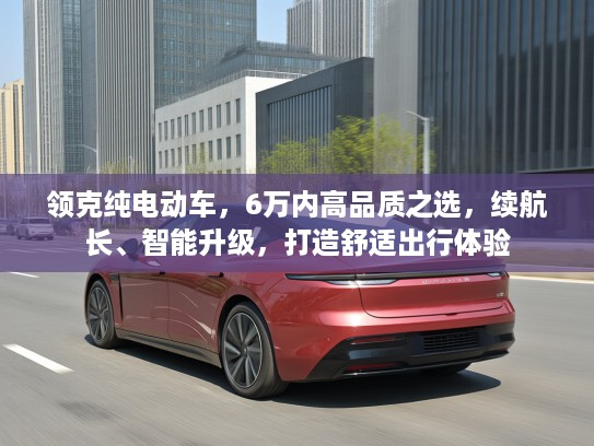 领克纯电动车,6万内高品质之选,续航长、智能升级,打造舒适出行体验 领克纯电动车,6万内高品质之选,续航长、智能升级,打造舒适出行体验
