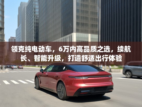 领克纯电动车,6万内高品质之选,续航长、智能升级,打造舒适出行体验 领克纯电动车,6万内高品质之选,续航长、智能升级,打造舒适出行体验