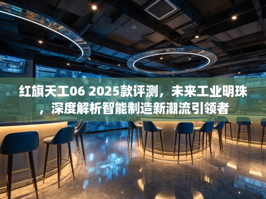 红旗天工06 2025款评测,未来工业明珠,深度解析智能制造新潮流引领者 红旗天工06 2025款评测,未来工业明珠,深度解析智能制造新潮流引领者