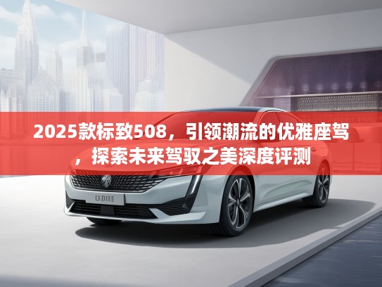 2025款标致508，引领潮流的优雅座驾，探索未来驾驭之美深度评测