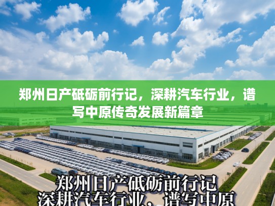 郑州日产砥砺前行记,深耕汽车行业,谱写中原传奇发展新篇章 郑州日产砥砺前行记,深耕汽车行业,谱写中原传奇发展新篇章