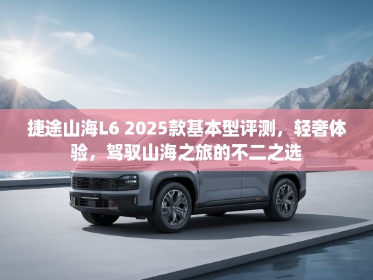 捷途山海L6 2025款基本型评测,轻奢体验,驾驭山海之旅的不二之选 捷途山海L6 2025款基本型评测,轻奢体验,驾驭山海之旅的不二之选