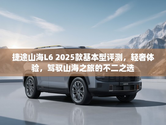 捷途山海L6 2025款基本型评测,轻奢体验,驾驭山海之旅的不二之选 捷途山海L6 2025款基本型评测,轻奢体验,驾驭山海之旅的不二之选