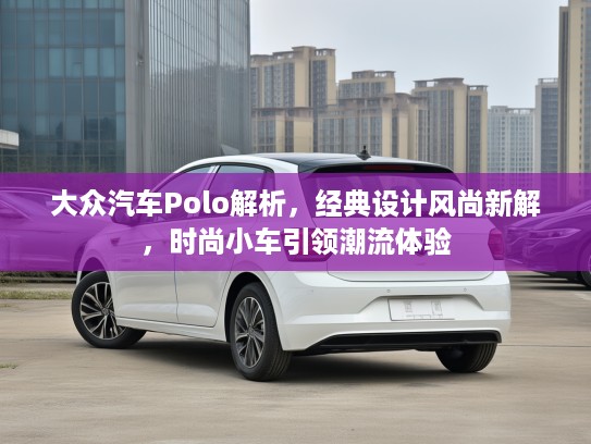 大众汽车Polo解析,经典设计风尚新解,时尚小车引领潮流体验 大众汽车Polo解析,经典设计风尚新解,时尚小车引领潮流体验