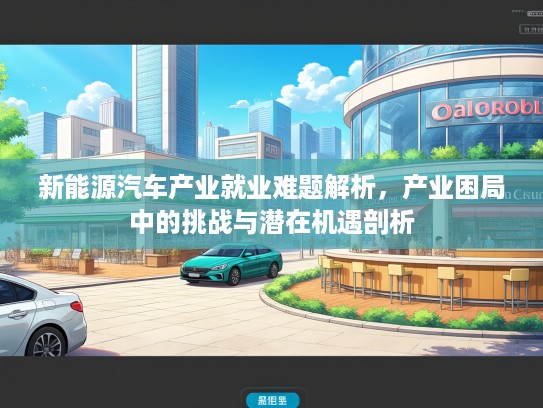 新能源汽车产业就业难题解析,产业困局中的挑战与潜在机遇剖析 新能源汽车产业就业难题解析,产业困局中的挑战与潜在机遇剖析