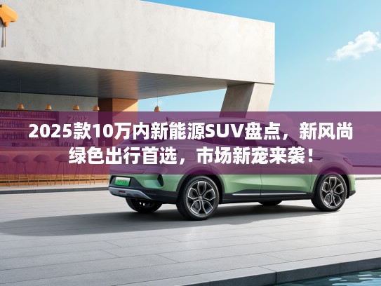 2025款10万内新能源SUV盘点,新风尚绿色出行首选,市场新宠来袭! 2025款10万内新能源SUV盘点,新风尚绿色出行首选,市场新宠来袭!