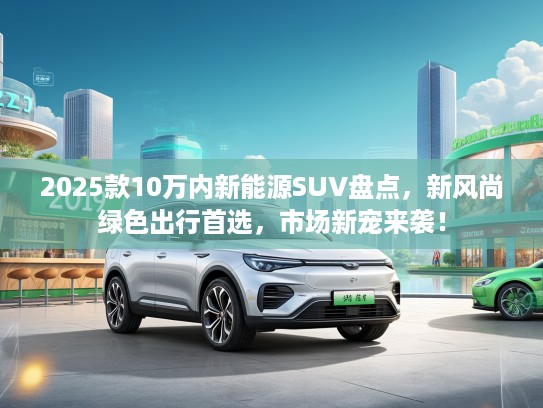 2025款10万内新能源SUV盘点,新风尚绿色出行首选,市场新宠来袭! 2025款10万内新能源SUV盘点,新风尚绿色出行首选,市场新宠来袭!