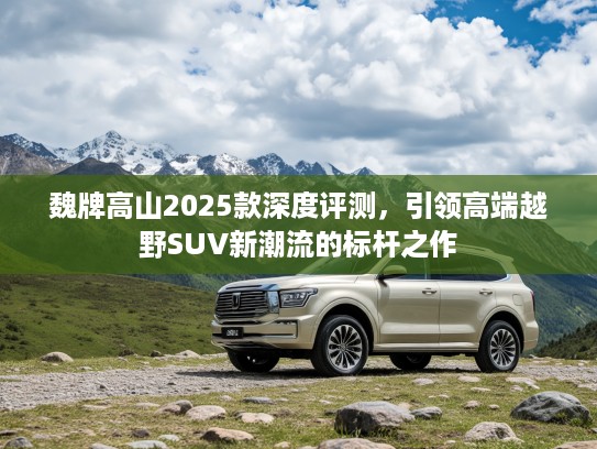 魏牌高山2025款深度评测,引领高端越野SUV新潮流的标杆之作 魏牌高山2025款深度评测,引领高端越野SUV新潮流的标杆之作