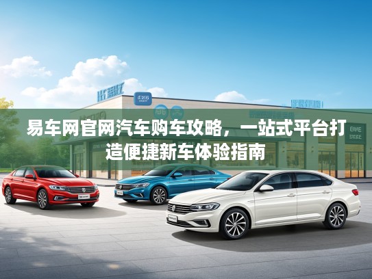 易车网官网汽车购车攻略,一站式平台打造便捷新车体验指南 易车网官网汽车购车攻略,一站式平台打造便捷新车体验指南