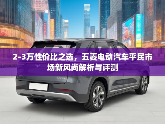 2-3万性价比之选,五菱电动汽车平民市场新风尚解析与评测 2-3万性价比之选,五菱电动汽车平民市场新风尚解析与评测