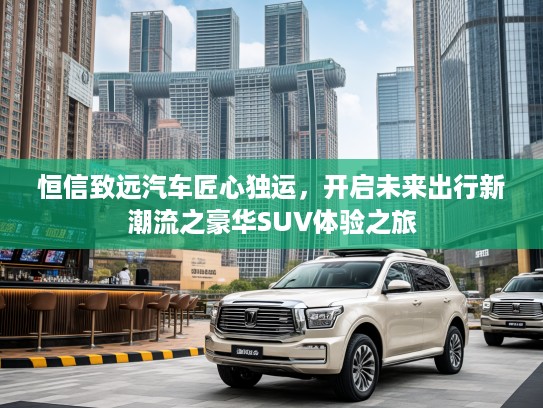 恒信致远汽车匠心独运，开启未来出行新潮流之豪华SUV体验之旅