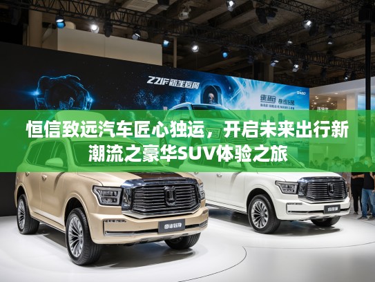 恒信致远汽车匠心独运，开启未来出行新潮流之豪华SUV体验之旅