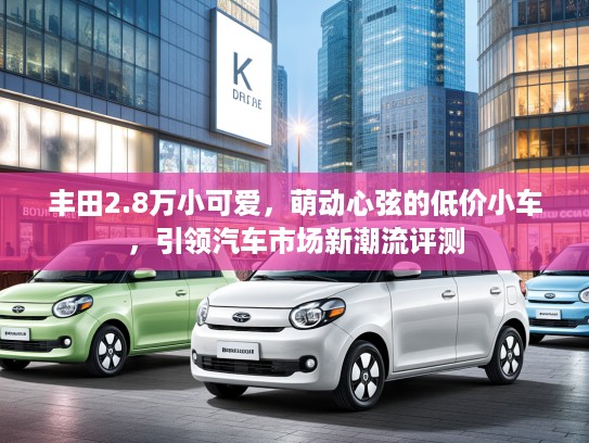 丰田2.8万小可爱,萌动心弦的低价小车,引领汽车市场新潮流评测 丰田2.8万小可爱,萌动心弦的低价小车,引领汽车市场新潮流评测