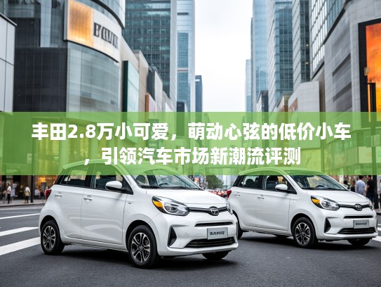 丰田2.8万小可爱,萌动心弦的低价小车,引领汽车市场新潮流评测 丰田2.8万小可爱,萌动心弦的低价小车,引领汽车市场新潮流评测