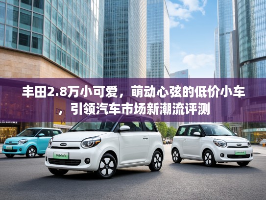 丰田2.8万小可爱,萌动心弦的低价小车,引领汽车市场新潮流评测 丰田2.8万小可爱,萌动心弦的低价小车,引领汽车市场新潮流评测