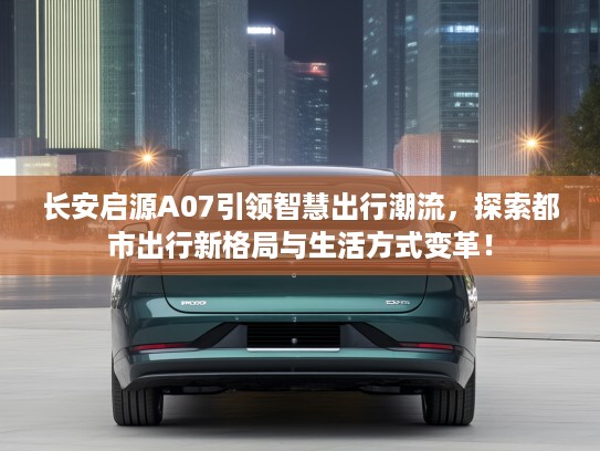 长安启源A07引领智慧出行潮流,探索都市出行新格局与生活方式变革! 长安启源A07引领智慧出行潮流,探索都市出行新格局与生活方式变革!