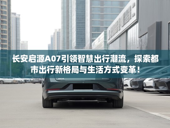 长安启源A07引领智慧出行潮流,探索都市出行新格局与生活方式变革! 长安启源A07引领智慧出行潮流,探索都市出行新格局与生活方式变革!