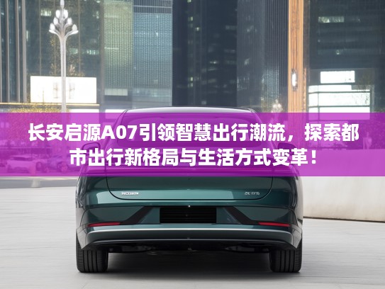 长安启源A07引领智慧出行潮流,探索都市出行新格局与生活方式变革! 长安启源A07引领智慧出行潮流,探索都市出行新格局与生活方式变革!