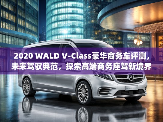 2020 WALD V-Class豪华商务车评测，未来驾驭典范，探索高端商务座驾新境界