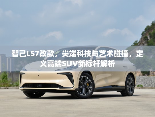 智己LS7改款,尖端科技与艺术碰撞,定义高端SUV新标杆解析 智己LS7改款,尖端科技与艺术碰撞,定义高端SUV新标杆解析