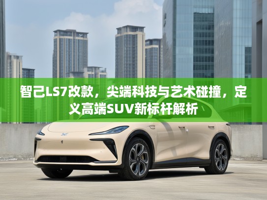 智己LS7改款,尖端科技与艺术碰撞,定义高端SUV新标杆解析 智己LS7改款,尖端科技与艺术碰撞,定义高端SUV新标杆解析