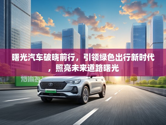 曙光汽车破晓前行,引领绿色出行新时代,照亮未来道路曙光 曙光汽车破晓前行,引领绿色出行新时代,照亮未来道路曙光
