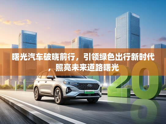 曙光汽车破晓前行,引领绿色出行新时代,照亮未来道路曙光 曙光汽车破晓前行,引领绿色出行新时代,照亮未来道路曙光