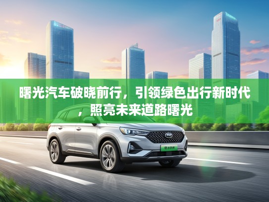 曙光汽车破晓前行,引领绿色出行新时代,照亮未来道路曙光 曙光汽车破晓前行,引领绿色出行新时代,照亮未来道路曙光