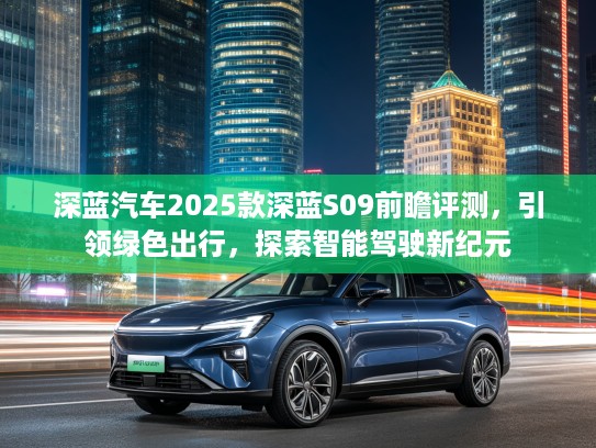 深蓝汽车2025款深蓝S09前瞻评测，引领绿色出行，探索智能驾驶新纪元
