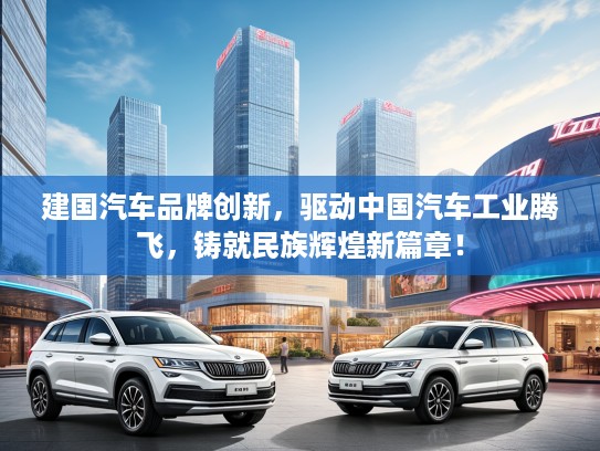 建国汽车品牌创新,驱动中国汽车工业腾飞,铸就民族辉煌新篇章! 建国汽车品牌创新,驱动中国汽车工业腾飞,铸就民族辉煌新篇章!