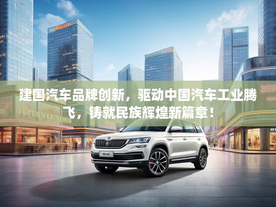 建国汽车品牌创新,驱动中国汽车工业腾飞,铸就民族辉煌新篇章! 建国汽车品牌创新,驱动中国汽车工业腾飞,铸就民族辉煌新篇章!