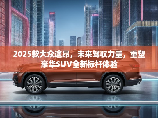 2025款大众途昂,未来驾驭力量,重塑豪华SUV全新标杆体验 2025款大众途昂,未来驾驭力量,重塑豪华SUV全新标杆体验