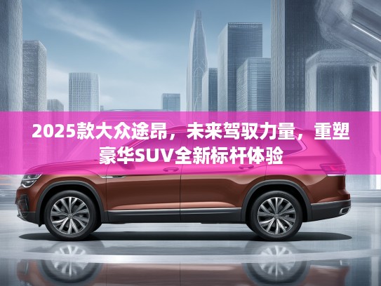 2025款大众途昂,未来驾驭力量,重塑豪华SUV全新标杆体验 2025款大众途昂,未来驾驭力量,重塑豪华SUV全新标杆体验