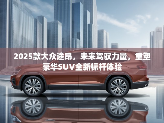 2025款大众途昂,未来驾驭力量,重塑豪华SUV全新标杆体验 2025款大众途昂,未来驾驭力量,重塑豪华SUV全新标杆体验
