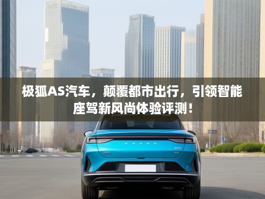 极狐AS汽车，颠覆都市出行，引领智能座驾新风尚体验评测！