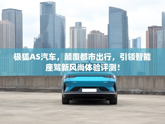 极狐AS汽车，颠覆都市出行，引领智能座驾新风尚体验评测！