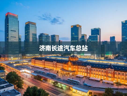 济南长途汽车总站,城市脉搏跳动处,见证时代变迁的百年记忆站点 济南长途汽车总站,城市脉搏跳动处,见证时代变迁的百年记忆站点