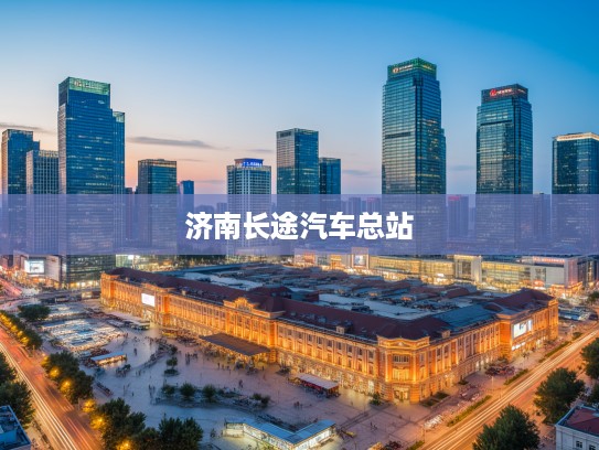 济南长途汽车总站,城市脉搏跳动处,见证时代变迁的百年记忆站点 济南长途汽车总站,城市脉搏跳动处,见证时代变迁的百年记忆站点