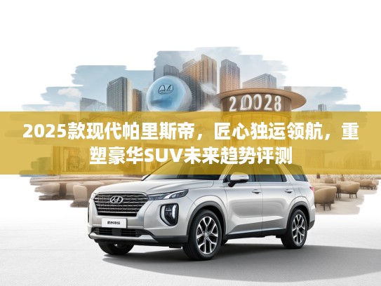 2025款现代帕里斯帝,匠心独运领航,重塑豪华SUV未来趋势评测 2025款现代帕里斯帝,匠心独运领航,重塑豪华SUV未来趋势评测