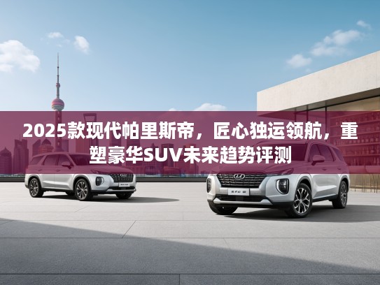 2025款现代帕里斯帝,匠心独运领航,重塑豪华SUV未来趋势评测 2025款现代帕里斯帝,匠心独运领航,重塑豪华SUV未来趋势评测