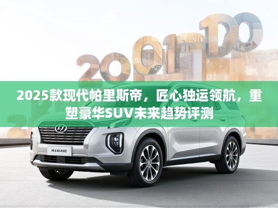 2025款现代帕里斯帝,匠心独运领航,重塑豪华SUV未来趋势评测 2025款现代帕里斯帝,匠心独运领航,重塑豪华SUV未来趋势评测