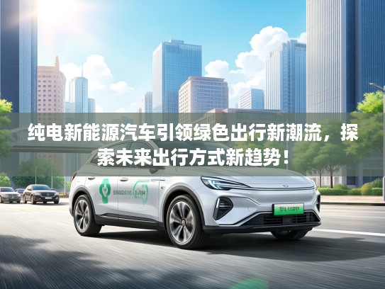 纯电新能源汽车引领绿色出行新潮流,探索未来出行方式新趋势! 纯电新能源汽车引领绿色出行新潮流,探索未来出行方式新趋势!