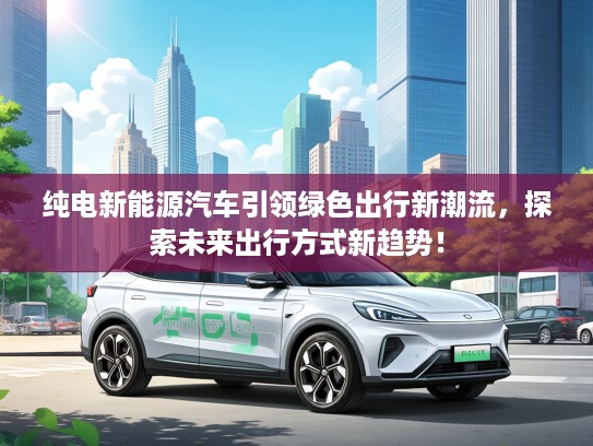 纯电新能源汽车引领绿色出行新潮流,探索未来出行方式新趋势! 纯电新能源汽车引领绿色出行新潮流,探索未来出行方式新趋势!