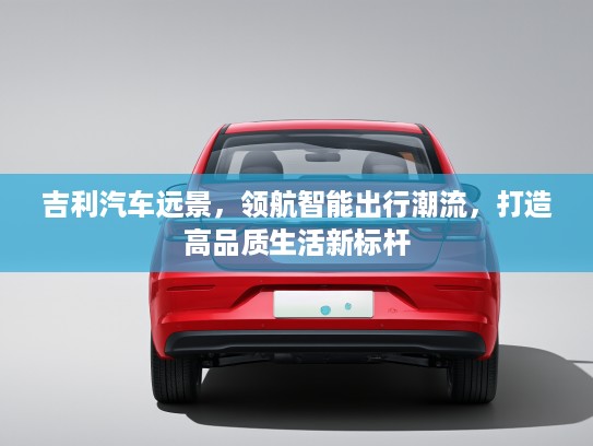 吉利汽车远景,领航智能出行潮流,打造高品质生活新标杆 吉利汽车远景,领航智能出行潮流,打造高品质生活新标杆