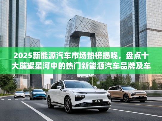 2025新能源汽车市场热榜揭晓,盘点十大璀璨星河中的热门新能源汽车品牌及车型 2025新能源汽车市场热榜揭晓,盘点十大璀璨星河中的热门新能源汽车品牌及车型