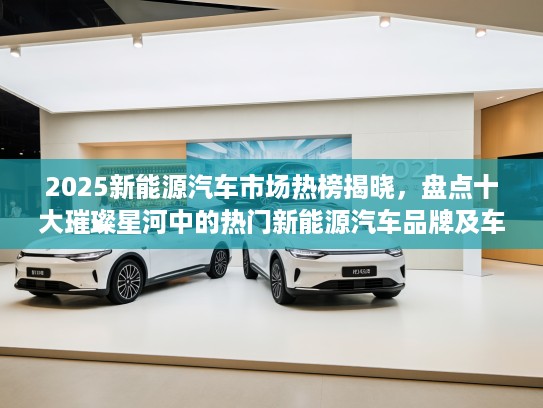 2025新能源汽车市场热榜揭晓,盘点十大璀璨星河中的热门新能源汽车品牌及车型 2025新能源汽车市场热榜揭晓,盘点十大璀璨星河中的热门新能源汽车品牌及车型