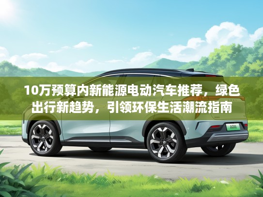 10万预算内新能源电动汽车推荐,绿色出行新趋势,引领环保生活潮流指南 10万预算内新能源电动汽车推荐,绿色出行新趋势,引领环保生活潮流指南